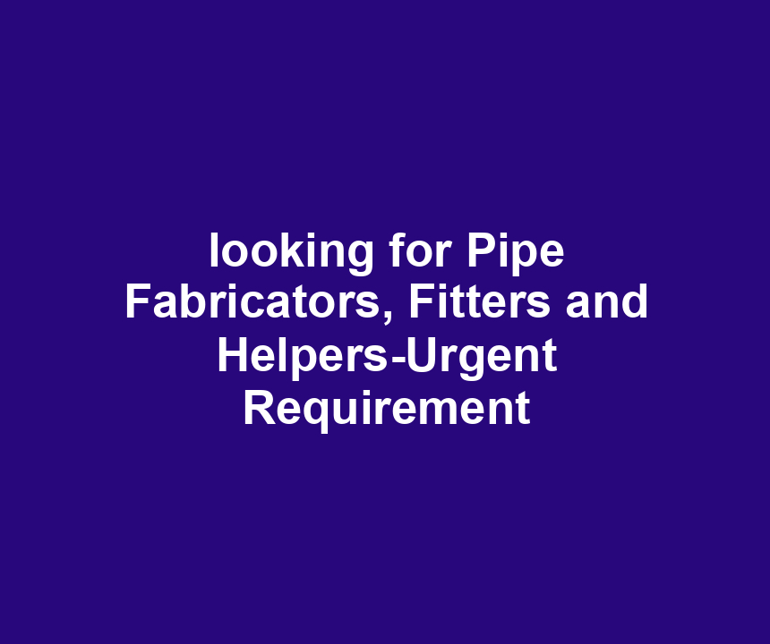 looking for Pipe Fabricators, Fitters and Helpers-Urgent Requirement